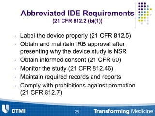 Abbreviated IDE Requirements
(21 CFR 812.2 (b)(1))
• Label the device properly (21 CFR 812.5)
• Obtain and maintain IRB approval after
presenting why the device study is NSR
• Obtain informed consent (21 CFR 50)
• Monitor the study (21 CFR 812.46)
• Maintain required records and reports
• Comply with prohibitions against promotion
(21 CFR 812.7)
28
 