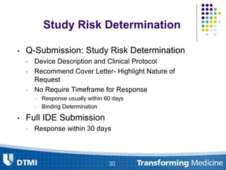 • Q-Submission: Study Risk Determination
• Device Description and Clinical Protocol
• Recommend Cover Letter- Highlight Nature of
Request
• No Require Timeframe for Response
• Response usually within 60 days
• Binding Determination
• Full IDE Submission
• Response within 30 days
30
Study Risk Determination
 