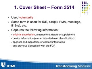 1. Cover Sheet – Form 3514
 Used voluntarily
 Same form is used for IDE, 510(k), PMA, meetings,
513(g), etc.
 Captures the following information:
- original submission, amendment, report or supplement
- device information (name, intended use, classification)
- sponsor and manufacturer contact information
- any previous discussion with the FDA
34
 