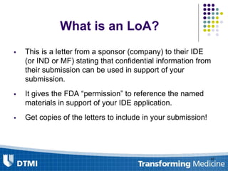 What is an LoA?
 This is a letter from a sponsor (company) to their IDE
(or IND or MF) stating that confidential information from
their submission can be used in support of your
submission.
 It gives the FDA “permission” to reference the named
materials in support of your IDE application.
 Get copies of the letters to include in your submission!
42
 