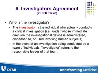 6. Investigators Agreement
(21 CFR 812.43)
 Who is the investigator?
 The investigator is the individual who actually conducts
a clinical investigation (i.e., under whose immediate
direction the investigational device is administered,
dispensed to, or used involving human subjects).
 In the event of an investigation being conducted by a
team of individuals, "investigator" refers to the
responsible leader of that team.
45
 