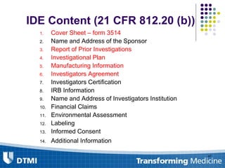 IDE Content (21 CFR 812.20 (b))
1. Cover Sheet – form 3514
2. Name and Address of the Sponsor
3. Report of Prior Investigations
4. Investigational Plan
5. Manufacturing Information
6. Investigators Agreement
7. Investigators Certification
8. IRB Information
9. Name and Address of Investigators Institution
10. Financial Claims
11. Environmental Assessment
12. Labeling
13. Informed Consent
14. Additional Information
47
 