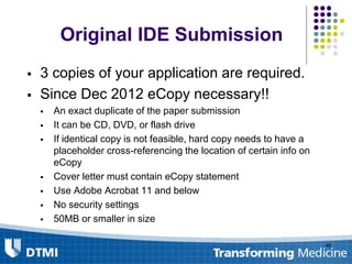 Original IDE Submission
 3 copies of your application are required.
 Since Dec 2012 eCopy necessary!!
 An exact duplicate of the paper submission
 It can be CD, DVD, or flash drive
 If identical copy is not feasible, hard copy needs to have a
placeholder cross-referencing the location of certain info on
eCopy
 Cover letter must contain eCopy statement
 Use Adobe Acrobat 11 and below
 No security settings
 50MB or smaller in size
48
 