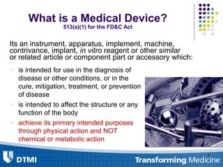 What is a Medical Device?
513(a)(1) for the FD&C Act
Its an instrument, apparatus, implement, machine,
contrivance, implant, in vitro reagent or other similar
or related article or component part or accessory which:
• is intended for use in the diagnosis of
disease or other conditions, or in the
cure, mitigation, treatment, or prevention
of disease
• is intended to affect the structure or any
function of the body
 achieve its primary intended purposes
through physical action and NOT
chemical or metabolic action
5
 