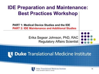 IDE Preparation and Maintenance:
Best Practices Workshop
Erika Segear Johnson, PhD, RAC
Regulatory Affairs Scientist
PART 1: Medical Device Studies and the IDE
PART 2: IDE Maintenance and Additional Studies
55
 