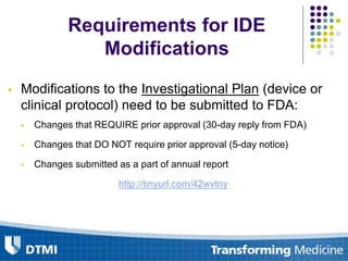 Requirements for IDE
Modifications
 Modifications to the Investigational Plan (device or
clinical protocol) need to be submitted to FDA:
 Changes that REQUIRE prior approval (30-day reply from FDA)
 Changes that DO NOT require prior approval (5-day notice)
 Changes submitted as a part of annual report
http://tinyurl.com/42wvtny
 