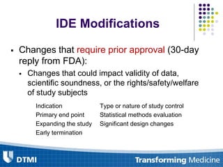 IDE Modifications
 Changes that require prior approval (30-day
reply from FDA):
 Changes that could impact validity of data,
scientific soundness, or the rights/safety/welfare
of study subjects
Indication Type or nature of study control
Primary end point Statistical methods evaluation
Expanding the study Significant design changes
Early termination
 