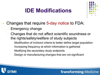  Changes that require 5-day notice to FDA:
• Emergency change
• Changes that do not affect scientific soundness or
the rights/safety/welfare of study subjects
- Modification of incl/excl criteria to better define target population
- Increasing frequency at which information is gathered
- Modifying the secondary study endpoints
- Design or manufacturing changes that are not significant
IDE Modifications
 