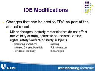 Changes that can be sent to FDA as part of the
annual report:
• Minor changes to study materials that do not affect
the validity of data, scientific soundness, or the
rights/safety/welfare of study subjects
Monitoring procedures Labeling
Informed Consent Materials IRB Information
Purpose of the study Risk Analysis
IDE Modifications
 