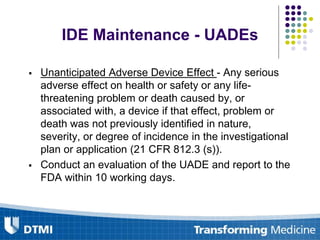 IDE Maintenance - UADEs
 Unanticipated Adverse Device Effect - Any serious
adverse effect on health or safety or any life-
threatening problem or death caused by, or
associated with, a device if that effect, problem or
death was not previously identified in nature,
severity, or degree of incidence in the investigational
plan or application (21 CFR 812.3 (s)).
 Conduct an evaluation of the UADE and report to the
FDA within 10 working days.
 