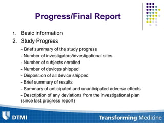 Progress/Final Report
1. Basic information
2. Study Progress
- Brief summary of the study progress
- Number of investigators/investigational sites
- Number of subjects enrolled
- Number of devices shipped
- Disposition of all device shipped
- Brief summary of results
- Summary of anticipated and unanticipated adverse effects
- Description of any deviations from the investigational plan
(since last progress report)
 