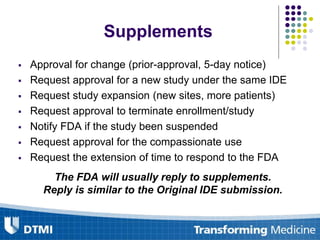 Supplements
 Approval for change (prior-approval, 5-day notice)
 Request approval for a new study under the same IDE
 Request study expansion (new sites, more patients)
 Request approval to terminate enrollment/study
 Notify FDA if the study been suspended
 Request approval for the compassionate use
 Request the extension of time to respond to the FDA
The FDA will usually reply to supplements.
Reply is similar to the Original IDE submission.
 