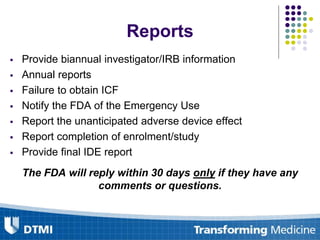 Reports
 Provide biannual investigator/IRB information
 Annual reports
 Failure to obtain ICF
 Notify the FDA of the Emergency Use
 Report the unanticipated adverse device effect
 Report completion of enrolment/study
 Provide final IDE report
The FDA will reply within 30 days only if they have any
comments or questions.
 