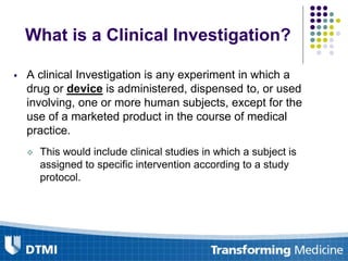 What is a Clinical Investigation?
 A clinical Investigation is any experiment in which a
drug or device is administered, dispensed to, or used
involving, one or more human subjects, except for the
use of a marketed product in the course of medical
practice.
 This would include clinical studies in which a subject is
assigned to specific intervention according to a study
protocol.
 