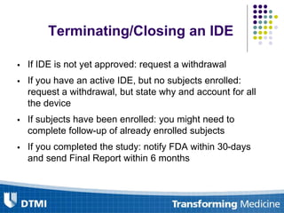 Terminating/Closing an IDE
 If IDE is not yet approved: request a withdrawal
 If you have an active IDE, but no subjects enrolled:
request a withdrawal, but state why and account for all
the device
 If subjects have been enrolled: you might need to
complete follow-up of already enrolled subjects
 If you completed the study: notify FDA within 30-days
and send Final Report within 6 months
 