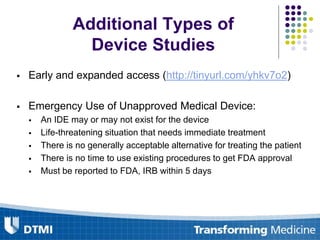 Additional Types of
Device Studies
 Early and expanded access (http://tinyurl.com/yhkv7o2)
 Emergency Use of Unapproved Medical Device:
 An IDE may or may not exist for the device
 Life-threatening situation that needs immediate treatment
 There is no generally acceptable alternative for treating the patient
 There is no time to use existing procedures to get FDA approval
 Must be reported to FDA, IRB within 5 days
 