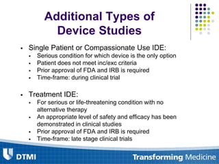  Single Patient or Compassionate Use IDE:
 Serious condition for which device is the only option
 Patient does not meet inc/exc criteria
 Prior approval of FDA and IRB is required
 Time-frame: during clinical trial
 Treatment IDE:
 For serious or life-threatening condition with no
alternative therapy
 An appropriate level of safety and efficacy has been
demonstrated in clinical studies
 Prior approval of FDA and IRB is required
 Time-frame: late stage clinical trials
Additional Types of
Device Studies
 