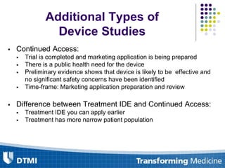  Continued Access:
 Trial is completed and marketing application is being prepared
 There is a public health need for the device
 Preliminary evidence shows that device is likely to be effective and
no significant safety concerns have been identified
 Time-frame: Marketing application preparation and review
 Difference between Treatment IDE and Continued Access:
 Treatment IDE you can apply earlier
 Treatment has more narrow patient population
Additional Types of
Device Studies
 
