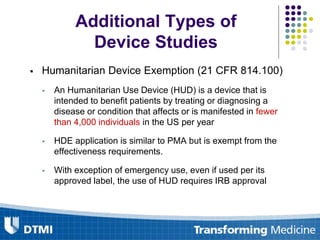  Humanitarian Device Exemption (21 CFR 814.100)
 An Humanitarian Use Device (HUD) is a device that is
intended to benefit patients by treating or diagnosing a
disease or condition that affects or is manifested in fewer
than 4,000 individuals in the US per year
 HDE application is similar to PMA but is exempt from the
effectiveness requirements.
 With exception of emergency use, even if used per its
approved label, the use of HUD requires IRB approval
Additional Types of
Device Studies
 