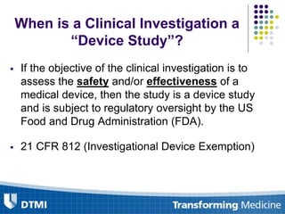 When is a Clinical Investigation a
“Device Study”?
 If the objective of the clinical investigation is to
assess the safety and/or effectiveness of a
medical device, then the study is a device study
and is subject to regulatory oversight by the US
Food and Drug Administration (FDA).
 21 CFR 812 (Investigational Device Exemption)
 