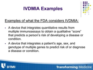 IVDMIA Examples
Examples of what the FDA considers IVDMIA:
 A device that integrates quantitative results from
multiple immunoassays to obtain a qualitative “score”
that predicts a person’s risk of developing a disease or
condition.
 A device that integrates a patient’s age, sex, and
genotype of multiple genes to predict risk of or diagnose
a disease or condition.
80
 