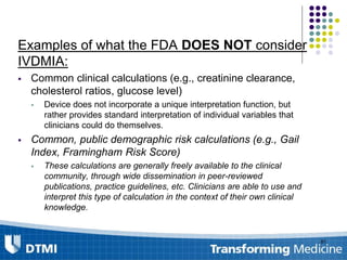 Examples of what the FDA DOES NOT consider
IVDMIA:
 Common clinical calculations (e.g., creatinine clearance,
cholesterol ratios, glucose level)
 Device does not incorporate a unique interpretation function, but
rather provides standard interpretation of individual variables that
clinicians could do themselves.
 Common, public demographic risk calculations (e.g., Gail
Index, Framingham Risk Score)
 These calculations are generally freely available to the clinical
community, through wide dissemination in peer-reviewed
publications, practice guidelines, etc. Clinicians are able to use and
interpret this type of calculation in the context of their own clinical
knowledge.
81
 