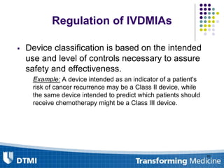 Regulation of IVDMIAs
 Device classification is based on the intended
use and level of controls necessary to assure
safety and effectiveness.
Example: A device intended as an indicator of a patient's
risk of cancer recurrence may be a Class II device, while
the same device intended to predict which patients should
receive chemotherapy might be a Class III device.
82
 
