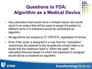  Any calculation that would have a multiple inputs and would
result in an output that will be used to assign the patient to
different arms of a treatment would be considered an
algorithm.
 All algorithms are subject to 21 CFR 812, regardless of format.
 Even if the study is designed in a way that the “calculation”
randomizes the patients to the drug/device whose label is so
broad that the treatment itself is “within the label”, the
calculation/formula based on which the treatment is assigned
would still be considered an algorithm.
83
Questions to FDA:
Algorithm as a Medical Device
 