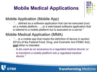 Mobile Medical Applications
Mobile Application (Mobile App)
 “. . .defined as a software application that can be executed (run)
on a mobile platform. . ., or a web-based software application that
is tailored to a mobile platform but is executed on a server.”
Mobile Medical Application (MMA)
 “. . .is a mobile app that meets the definition of device in section
201(h) of the Federal Food, Drug, and Cosmetic Act (FD&C Act);
and either is intended:
• to be used as an accessory to a regulated medical device; or
• to transform a mobile platform into a regulated medical
device.”
 