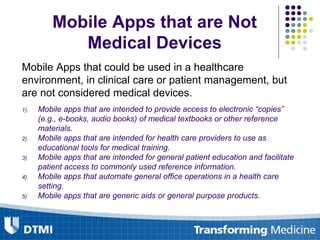 Mobile Apps that are Not
Medical Devices
Mobile Apps that could be used in a healthcare
environment, in clinical care or patient management, but
are not considered medical devices.
1) Mobile apps that are intended to provide access to electronic “copies”
(e.g., e-books, audio books) of medical textbooks or other reference
materials.
2) Mobile apps that are intended for health care providers to use as
educational tools for medical training.
3) Mobile apps that are intended for general patient education and facilitate
patient access to commonly used reference information.
4) Mobile apps that automate general office operations in a health care
setting.
5) Mobile apps that are generic aids or general purpose products.
 