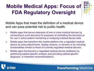 Mobile Medical Apps: Focus of
FDA Regulatory Oversight
Mobile Apps that meet the definition of a medical device
and can pose potential risk to public health.
1) Mobile apps that are an extension of one or more medical devices by
connecting to such device(s) for purposes of controlling the device(s) or
for use in active patient monitoring or analyzing medical device data.
2) Mobile apps that transform the mobile platform into a regulated medical
device by using attachments, display screens, or sensors or by including
functionalities similar to those of currently regulated medical devices.
3) Mobile apps that become a regulated medical device (software) by
performing patient-specific analysis and providing patient-specific
diagnosis, or treatment recommendations.
 