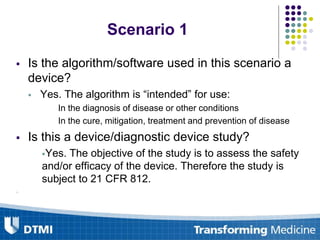  Is the algorithm/software used in this scenario a
device?
 Yes. The algorithm is “intended” for use:
In the diagnosis of disease or other conditions
In the cure, mitigation, treatment and prevention of disease
 Is this a device/diagnostic device study?
Yes. The objective of the study is to assess the safety
and/or efficacy of the device. Therefore the study is
subject to 21 CFR 812.

Scenario 1
 