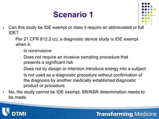  Can this study be IDE exempt or does it require an abbreviated or full
IDE?
Per 21 CFR 812.2 (c), a diagnostic device study is IDE exempt
when it:
- Is noninvasive
- Does not require an invasive sampling procedure that
presents a significant risk
- Does not by design or intention introduce energy into a subject
- Is not used as a diagnostic procedure without confirmation of
the diagnosis by another medically established diagnostic
product or procedure
 No, the study cannot be IDE exempt. SR/NSR determination needs to
be made.
Scenario 1
 