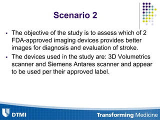 Scenario 2
 The objective of the study is to assess which of 2
FDA-approved imaging devices provides better
images for diagnosis and evaluation of stroke.
 The devices used in the study are: 3D Volumetrics
scanner and Siemens Antares scanner and appear
to be used per their approved label.
 