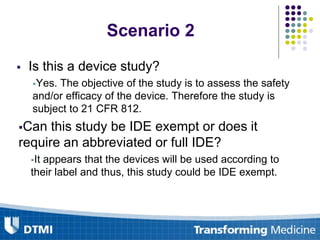  Is this a device study?
Yes. The objective of the study is to assess the safety
and/or efficacy of the device. Therefore the study is
subject to 21 CFR 812.
Can this study be IDE exempt or does it
require an abbreviated or full IDE?
It appears that the devices will be used according to
their label and thus, this study could be IDE exempt.

Scenario 2
 