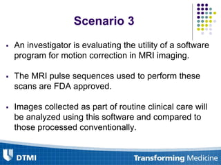  An investigator is evaluating the utility of a software
program for motion correction in MRI imaging.
 The MRI pulse sequences used to perform these
scans are FDA approved.
 Images collected as part of routine clinical care will
be analyzed using this software and compared to
those processed conventionally.
Scenario 3
 