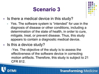 Is there a medical device in this study?
 Yes. The software system is “intended” for use in the
diagnosis of disease or other conditions, including a
determination of the state of health, in order to cure,
mitigate, treat, or prevent disease. Thus, this study
appears to contain a diagnostic medical device.
 Is this a device study?
Yes. The objective of the study is to assess the
effectiveness of the software device in correcting
motion artifacts. Therefore, this study is subject to 21
CFR 812.

Scenario 3
 