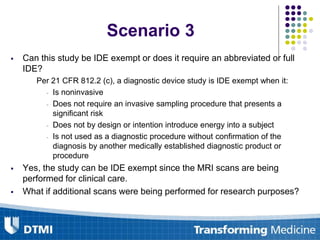  Can this study be IDE exempt or does it require an abbreviated or full
IDE?
Per 21 CFR 812.2 (c), a diagnostic device study is IDE exempt when it:
- Is noninvasive
- Does not require an invasive sampling procedure that presents a
significant risk
- Does not by design or intention introduce energy into a subject
- Is not used as a diagnostic procedure without confirmation of the
diagnosis by another medically established diagnostic product or
procedure
 Yes, the study can be IDE exempt since the MRI scans are being
performed for clinical care.
 What if additional scans were being performed for research purposes?
Scenario 3
 