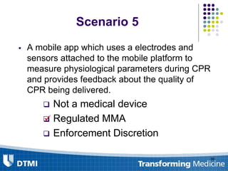 99
Scenario 5
 A mobile app which uses a electrodes and
sensors attached to the mobile platform to
measure physiological parameters during CPR
and provides feedback about the quality of
CPR being delivered.
 Not a medical device
 Regulated MMA
 Enforcement Discretion

 
