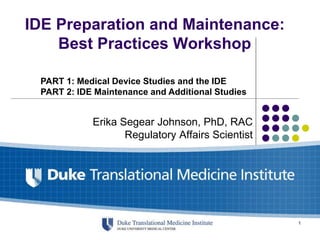 IDE Preparation and Maintenance:
Best Practices Workshop
Erika Segear Johnson, PhD, RAC
Regulatory Affairs Scientist
PART 1: Medical Device Studies and the IDE
PART 2: IDE Maintenance and Additional Studies
1
 