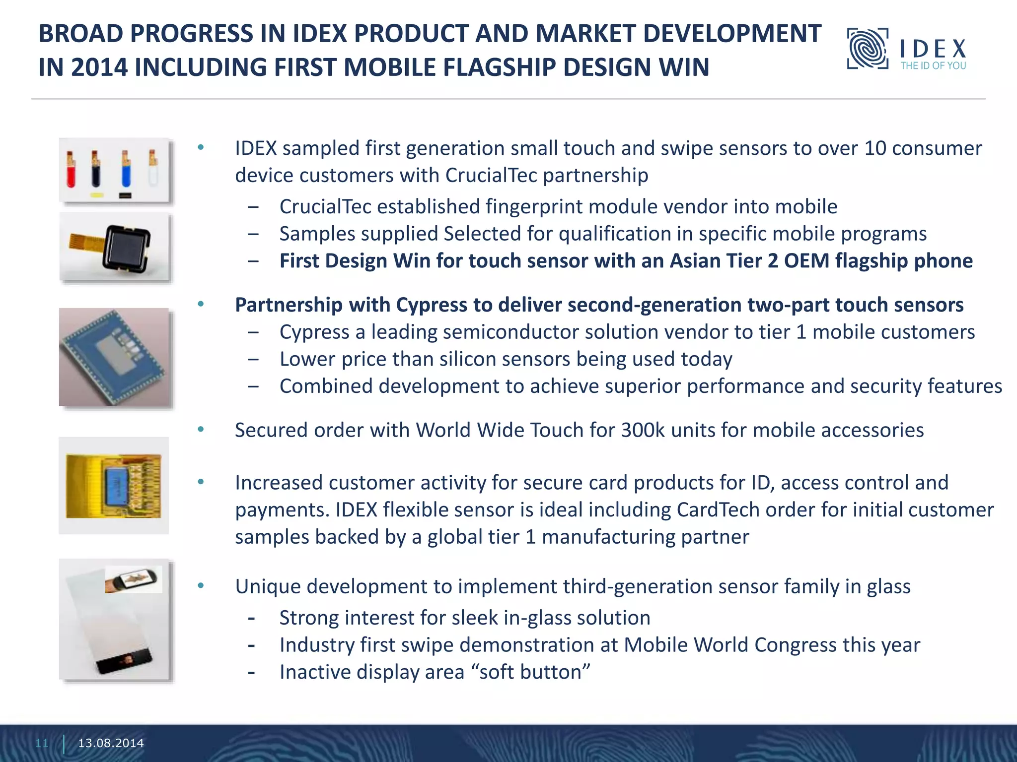 • IDEX sampled first generation small touch and swipe sensors to over 10 consumer
device customers with CrucialTec partnership
‒ CrucialTec established fingerprint module vendor into mobile
‒ Samples supplied Selected for qualification in specific mobile programs
‒ First Design Win for touch sensor with an Asian Tier 2 OEM flagship phone
• Partnership with Cypress to deliver second-generation two-part touch sensors
‒ Cypress a leading semiconductor solution vendor to tier 1 mobile customers
‒ Lower price than silicon sensors being used today
‒ Combined development to achieve superior performance and security features
• Secured order with World Wide Touch for 300k units for mobile accessories
• Increased customer activity for secure card products for ID, access control and
payments. IDEX flexible sensor is ideal including CardTech order for initial customer
samples backed by a global tier 1 manufacturing partner
• Unique development to implement third-generation sensor family in glass
- Strong interest for sleek in-glass solution
- Industry first swipe demonstration at Mobile World Congress this year
- Inactive display area “soft button”
BROAD PROGRESS IN IDEX PRODUCT AND MARKET DEVELOPMENT
IN 2014 INCLUDING FIRST MOBILE FLAGSHIP DESIGN WIN
13.08.201411
 