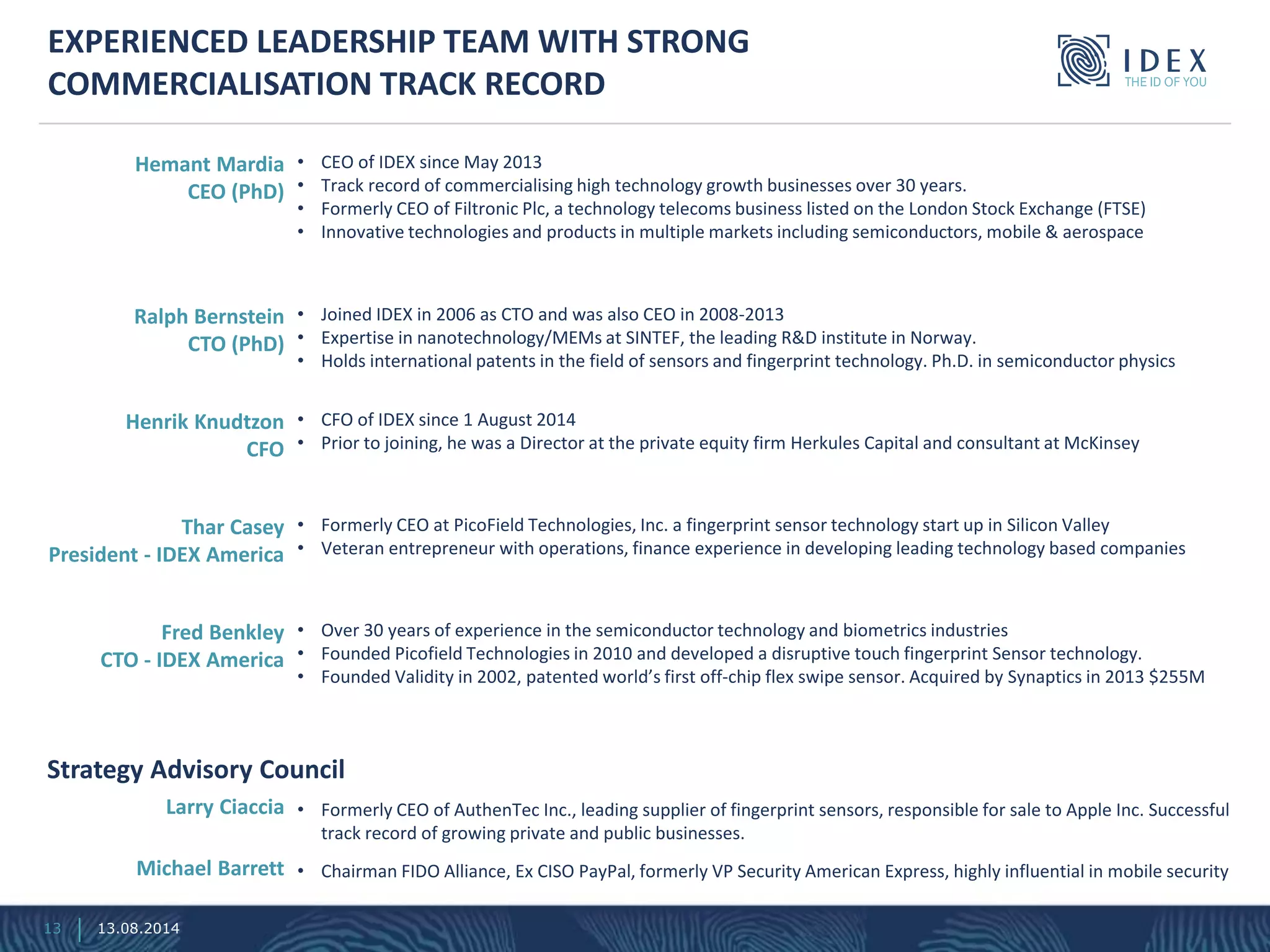 Strategy Advisory Council
• Formerly CEO of AuthenTec Inc., leading supplier of fingerprint sensors, responsible for sale to Apple Inc. Successful
track record of growing private and public businesses.
• Chairman FIDO Alliance, Ex CISO PayPal, formerly VP Security American Express, highly influential in mobile security
EXPERIENCED LEADERSHIP TEAM WITH STRONG
COMMERCIALISATION TRACK RECORD
• CEO of IDEX since May 2013
• Track record of commercialising high technology growth businesses over 30 years.
• Formerly CEO of Filtronic Plc, a technology telecoms business listed on the London Stock Exchange (FTSE)
• Innovative technologies and products in multiple markets including semiconductors, mobile & aerospace
Hemant Mardia
CEO (PhD)
• Joined IDEX in 2006 as CTO and was also CEO in 2008-2013
• Expertise in nanotechnology/MEMs at SINTEF, the leading R&D institute in Norway.
• Holds international patents in the field of sensors and fingerprint technology. Ph.D. in semiconductor physics
Ralph Bernstein
CTO (PhD)
• CFO of IDEX since 1 August 2014
• Prior to joining, he was a Director at the private equity firm Herkules Capital and consultant at McKinsey
Henrik Knudtzon
CFO
• Formerly CEO at PicoField Technologies, Inc. a fingerprint sensor technology start up in Silicon Valley
• Veteran entrepreneur with operations, finance experience in developing leading technology based companies
Thar Casey
President - IDEX America
• Over 30 years of experience in the semiconductor technology and biometrics industries
• Founded Picofield Technologies in 2010 and developed a disruptive touch fingerprint Sensor technology.
• Founded Validity in 2002, patented world’s first off-chip flex swipe sensor. Acquired by Synaptics in 2013 $255M
Fred Benkley
CTO - IDEX America
Larry Ciaccia
Michael Barrett
13 13.08.2014
 