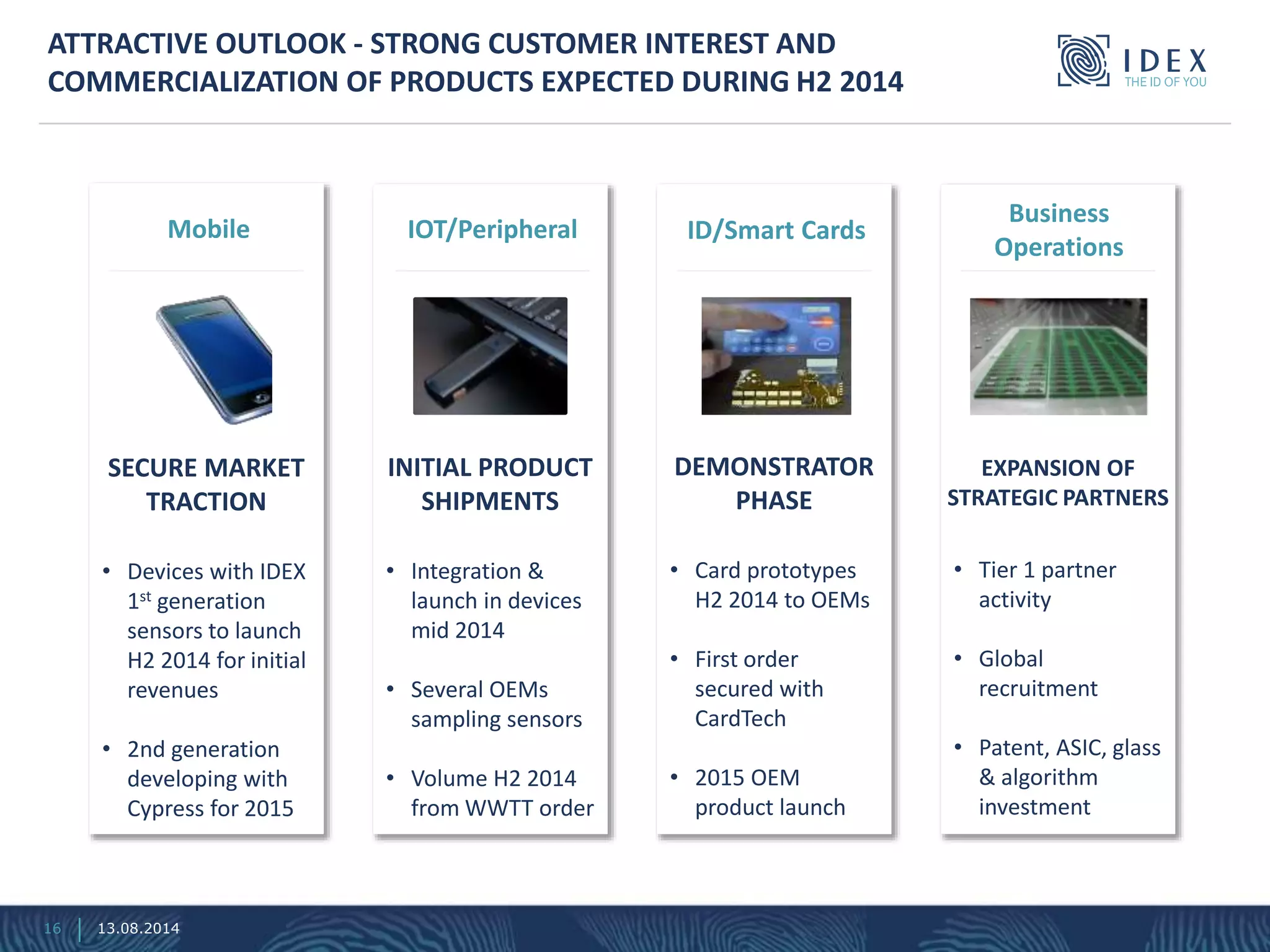 • Devices with IDEX
1st generation
sensors to launch
H2 2014 for initial
revenues
• 2nd generation
developing with
Cypress for 2015
SECURE MARKET
TRACTION
Mobile
ATTRACTIVE OUTLOOK - STRONG CUSTOMER INTEREST AND
COMMERCIALIZATION OF PRODUCTS EXPECTED DURING H2 2014
• Integration &
launch in devices
mid 2014
• Several OEMs
sampling sensors
• Volume H2 2014
from WWTT order
INITIAL PRODUCT
SHIPMENTS
IOT/Peripheral
• Card prototypes
H2 2014 to OEMs
• First order
secured with
CardTech
• 2015 OEM
product launch
DEMONSTRATOR
PHASE
ID/Smart Cards
• Tier 1 partner
activity
• Global
recruitment
• Patent, ASIC, glass
& algorithm
investment
EXPANSION OF
STRATEGIC PARTNERS
Business
Operations
16 13.08.2014
 