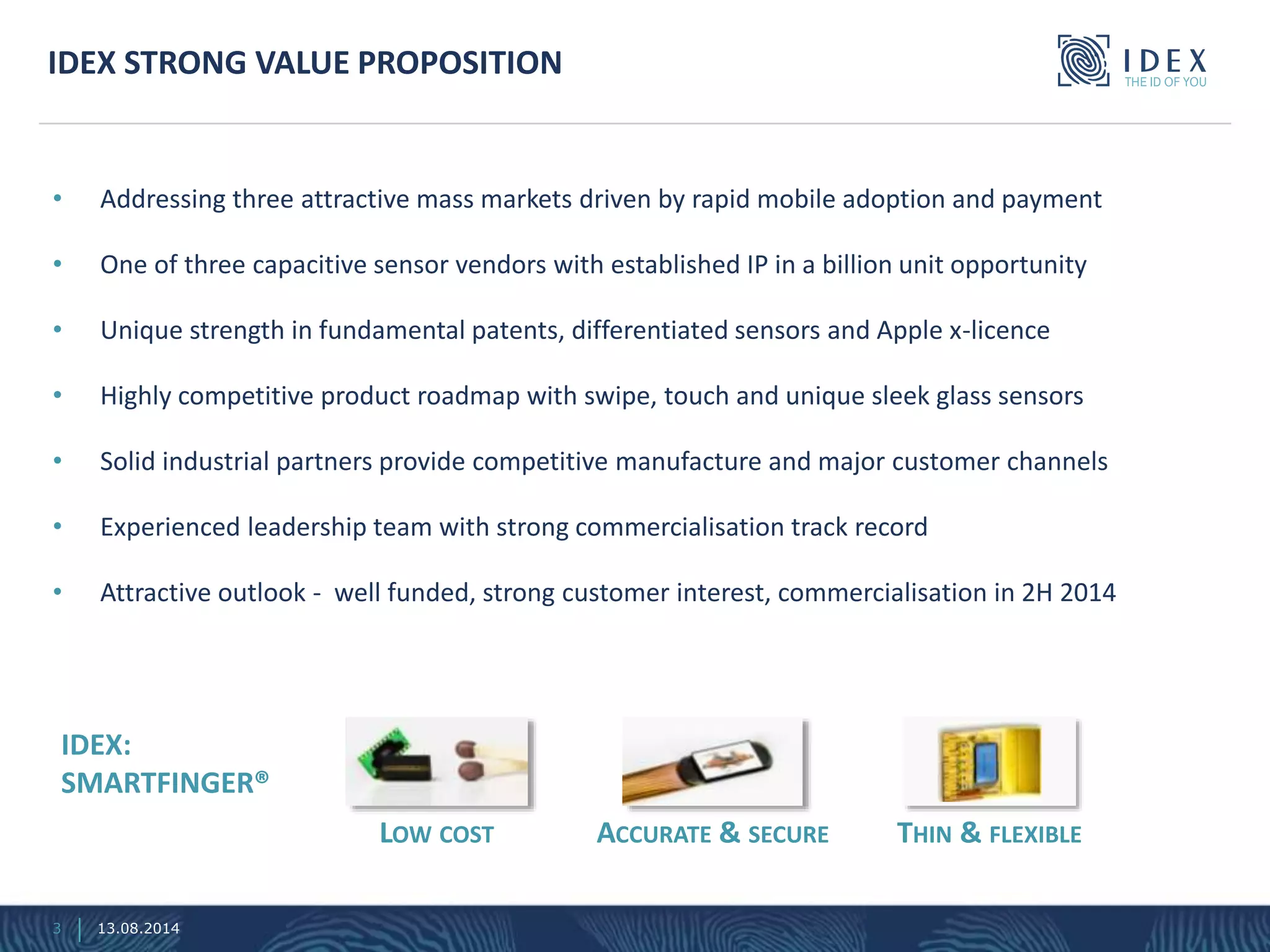 • Addressing three attractive mass markets driven by rapid mobile adoption and payment
• One of three capacitive sensor vendors with established IP in a billion unit opportunity
• Unique strength in fundamental patents, differentiated sensors and Apple x-licence
• Highly competitive product roadmap with swipe, touch and unique sleek glass sensors
• Solid industrial partners provide competitive manufacture and major customer channels
• Experienced leadership team with strong commercialisation track record
• Attractive outlook - well funded, strong customer interest, commercialisation in 2H 2014
IDEX STRONG VALUE PROPOSITION
IDEX:
SMARTFINGER®
LOW COST ACCURATE & SECURE THIN & FLEXIBLE
3 13.08.2014
 