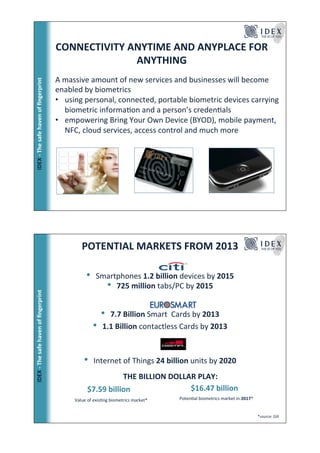 CONNECTIVITY!ANYTIME!AND!ANYPLACE!FOR!
                                                     ANYTHING!
                                       A!massive!amount!of!new!services!and!businesses!will!become!
ٷ!*!ճ!ڱ!󲹱!Ǵ!ﬁnԳ!




                                       enabled!by!biometrics!
                                       •  using!personal,!connected,!portable!biometric!devices!carrying!
                                          biometric!informaFon!and!a!person’s!credenFals!
                                       •  empowering!Bring!Your!Own!Device!(BYOD),!mobile!payment,!
                                          NFC,!cloud!services,!access!control!and!much!more!




                                                  POTENTIAL!MARKETS!FROM!2013!

                                                    •     Smartphones!1.2!billion!devices!by!2015!
                                                            •  725!million!tabs/PC!by!2015!
ٷ!*!ճ!ڱ!󲹱!Ǵ!ﬁnԳ!




                                                              • 7.7!Billion!Smart!!Cards!by!2013!
                                                         •    1.1!Billion!contactless!Cards!by!2013!
                                                                                      !
                                                                                      !

                                                   •     Internet!of!Things!24!billion!units!by!2020!
                                                               THE!BILLION!DOLLAR!PLAY:!
                                        !!!!!!!    !$7.59!billion!           !!!!!!$16.47!billion!
                                              !Value!of!exisFng!biometrics!market*!       PotenFal!biometrics!market!in!2017*!
                                                                                          !                                                  !
                                                                                                                                 *source:!Gill!
 