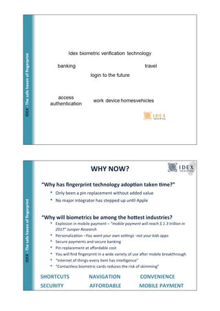ٷ!*!ճ!ڱ!󲹱!Ǵ!ﬁnԳ!




                                                                     WHY!NOW?!
                                         “Why!has!ﬁngerprint!technology!adop_on!taken!_me?”!
                                             •    Only!been!a!pin!replacement!without!added!value!
                                             •    No!major!integrator!has!stepped!up!unFl!Apple!
ٷ!*!ճ!ڱ!󲹱!Ǵ!ﬁnԳ!




                                         “Why!will!biometrics!be!among!the!hodest!industries?                      !


                                           •  Explosion!in!mobile!payment!–"“mobile"payment"will"reach"$"1.3"trillion"in"
                                                  2017”"Juniper"Research"
                                             •    PersonalizaFon!–You"want"your"own"se@ngs"Bnot"your"kids"apps"
                                             •    Secure!payments!and!secure!banking!
                                             •    Pin!replacement!at!aﬀordable!cost!
                                             •    You!will!ﬁnd!ﬁngerprint!in!a!wide!variety!of!use!aZer!mobile!breakthrough!
                                             •    “Internet!of!things@every!item!has!intelligence”!
                                             •    “Contactless!biometric!cards!reduces!the!risk!of!skimming”!

                                       !!!!SHORTCUTS!!!!!!!!!!!!!!!NAVIGATION!!!!!!!!!!!!!!!CONVENIENCE!
                                       !!!!SECURITY !!!!!!!!!!!!!!!!AFFORDABLE!                 !MOBILE!PAYMENT!
 
