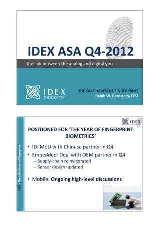 !!!!!!IDEX!ASA!Q4*2012                                                                               !
!
    !!!!!!!!!!!!!!!the!link!between!the!analog!and!digital!you!




                                                                       THE!SAFE!HAVEN!OF!FINGERPRINT!
                                                                                Ralph!W.!Bernstein,!CEO!




                                               POSITIONED!FOR!‘THE!YEAR!OF!FINGERPRINT!
                                                            BIOMETRICS’!
                                               •  ID:!MoU!with!Chinese!partner!in!Q4!
        IDEX!*!The!safe!haven!of!ﬁngerprint!




                                               •  Embedded:!Deal!with!OEM!partner!in!Q4!
                                                 –  Supply@chain!reinvigorated!
                                                 –  Sensor!design!updated!

                                               •  Mobile:!Ongoing!high*level!discussions!
 