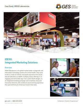 Case Study | IDEXX Laboratories




IDEXX:
Integrated Marketing Solutions

Overview
IDEXX laboratories is the global market leader in diagnostic and
information technology solutions for animal health. They came
to GES to create an entirely new booth experience that would
educate attendees on IDEXX’s multiple product offerings in an
engaging and memorable way. From custom booth designs, to
an integrated marketing campaign and completely measured
interactive elements, GES created an award-winning experience
that spanned from pre-show buzz to post show sales.




ges.com | 800.424.6224
©2012 Global Experience Specialists, Inc. (GES)
 