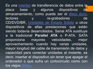 Es una interfaz de transferencia de datos entre la
placa base y algunos dispositivos de
almacenamiento, como puede ser el disco duro,
lectores y re-grabadores de
CD/DVD/BR, Unidades de Estado Sólido u otros
dispositivos de altas prestaciones que están
siendo todavía desarrollados. Serial ATA sustituye
a la tradicional Parallel ATA o P-ATA. SATA
proporciona mayores velocidades, mejor
aprovechamiento cuando hay varias unidades,
mayor longitud del cable de transmisión de datos y
capacidad para conectar unidades al instante, es
decir, insertar el dispositivo sin tener que apagar el
ordenador o que sufra un cortocircuito como con
los viejos Molex.
 