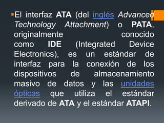 El interfaz ATA (del inglés Advanced
Technology Attachment) o PATA,
originalmente conocido
como IDE (Integrated Device
Electronics), es un estándar de
interfaz para la conexión de los
dispositivos de almacenamiento
masivo de datos y las unidades
ópticas que utiliza el estándar
derivado de ATA y el estándar ATAPI.
 